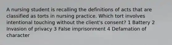 A nursing student is recalling the definitions of acts that are classified as torts in nursing practice. Which tort involves intentional touching without the client's consent? 1 Battery 2 Invasion of privacy 3 False imprisonment 4 Defamation of character