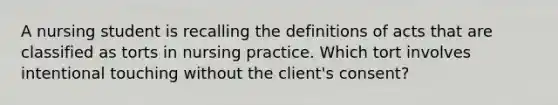 A nursing student is recalling the definitions of acts that are classified as torts in nursing practice. Which tort involves intentional touching without the client's consent?