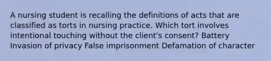 A nursing student is recalling the definitions of acts that are classified as torts in nursing practice. Which tort involves intentional touching without the client's consent? Battery Invasion of privacy False imprisonment Defamation of character