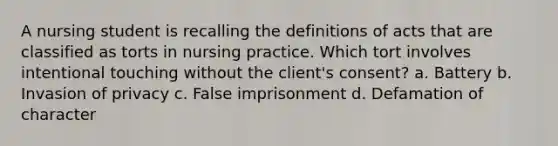 A nursing student is recalling the definitions of acts that are classified as torts in nursing practice. Which tort involves intentional touching without the client's consent? a. Battery b. Invasion of privacy c. False imprisonment d. Defamation of character