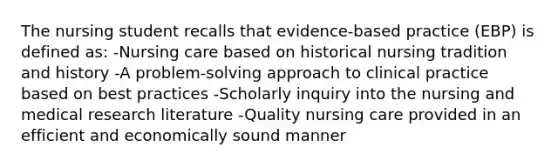 The nursing student recalls that evidence-based practice (EBP) is defined as: -Nursing care based on historical nursing tradition and history -A problem-solving approach to clinical practice based on best practices -Scholarly inquiry into the nursing and medical research literature -Quality nursing care provided in an efficient and economically sound manner