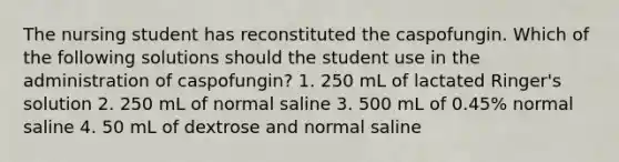 The nursing student has reconstituted the caspofungin. Which of the following solutions should the student use in the administration of caspofungin? 1. 250 mL of lactated Ringer's solution 2. 250 mL of normal saline 3. 500 mL of 0.45% normal saline 4. 50 mL of dextrose and normal saline