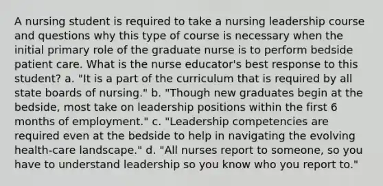 A nursing student is required to take a nursing leadership course and questions why this type of course is necessary when the initial primary role of the graduate nurse is to perform bedside patient care. What is the nurse educator's best response to this student? a. "It is a part of the curriculum that is required by all state boards of nursing." b. "Though new graduates begin at the bedside, most take on leadership positions within the first 6 months of employment." c. "Leadership competencies are required even at the bedside to help in navigating the evolving health-care landscape." d. "All nurses report to someone, so you have to understand leadership so you know who you report to."