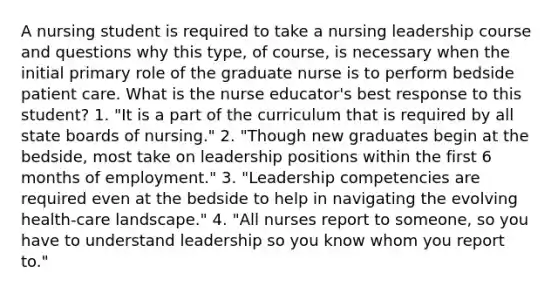 A nursing student is required to take a nursing leadership course and questions why this type, of course, is necessary when the initial primary role of the graduate nurse is to perform bedside patient care. What is the nurse educator's best response to this student? 1. "It is a part of the curriculum that is required by all state boards of nursing." 2. "Though new graduates begin at the bedside, most take on leadership positions within the first 6 months of employment." 3. "Leadership competencies are required even at the bedside to help in navigating the evolving health-care landscape." 4. "All nurses report to someone, so you have to understand leadership so you know whom you report to."