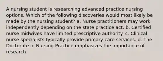 A nursing student is researching advanced practice nursing options. Which of the following discoveries would most likely be made by the nursing student? a. Nurse practitioners may work independently depending on the state practice act. b. Certified nurse midwives have limited prescriptive authority. c. Clinical nurse specialists typically provide primary care services. d. The Doctorate in Nursing Practice emphasizes the importance of research.