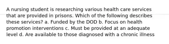 A nursing student is researching various health care services that are provided in prisons. Which of the following describes these services? a. Funded by the DOD b. Focus on health promotion interventions c. Must be provided at an adequate level d. Are available to those diagnosed with a chronic illness