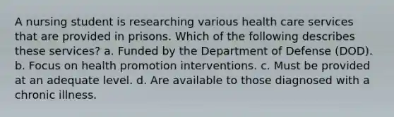 A nursing student is researching various health care services that are provided in prisons. Which of the following describes these services? a. Funded by the Department of Defense (DOD). b. Focus on health promotion interventions. c. Must be provided at an adequate level. d. Are available to those diagnosed with a chronic illness.