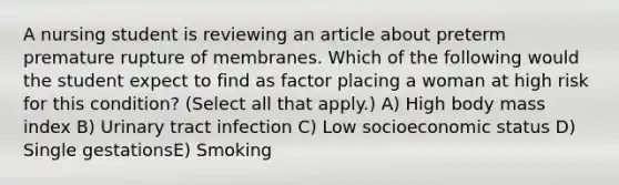 A nursing student is reviewing an article about preterm premature rupture of membranes. Which of the following would the student expect to find as factor placing a woman at high risk for this condition? (Select all that apply.) A) High body mass index B) Urinary tract infection C) Low socioeconomic status D) Single gestationsE) Smoking