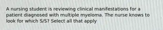 A nursing student is reviewing clinical manifestations for a patient diagnosed with multiple myeloma. The nurse knows to look for which S/S? Select all that apply