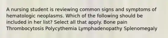 A nursing student is reviewing common signs and symptoms of hematologic neoplasms. Which of the following should be included in her list? Select all that apply. Bone pain Thrombocytosis Polycythemia Lymphadenopathy Splenomegaly