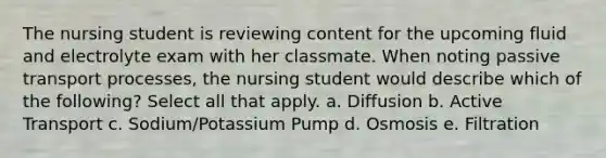 The nursing student is reviewing content for the upcoming fluid and electrolyte exam with her classmate. When noting passive transport processes, the nursing student would describe which of the following? Select all that apply. a. Diffusion b. Active Transport c. Sodium/Potassium Pump d. Osmosis e. Filtration