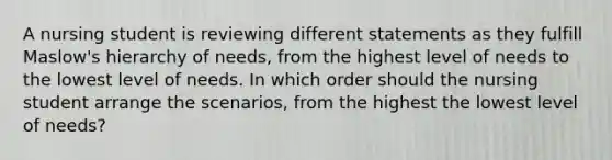 A nursing student is reviewing different statements as they fulfill Maslow's hierarchy of needs, from the highest level of needs to the lowest level of needs. In which order should the nursing student arrange the scenarios, from the highest the lowest level of needs?