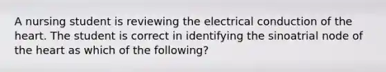 A nursing student is reviewing the electrical conduction of the heart. The student is correct in identifying the sinoatrial node of the heart as which of the following?