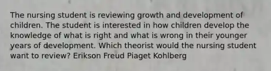 The nursing student is reviewing growth and development of children. The student is interested in how children develop the knowledge of what is right and what is wrong in their younger years of development. Which theorist would the nursing student want to review? Erikson Freud Piaget Kohlberg