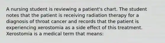 A nursing student is reviewing a patient's chart. The student notes that the patient is receiving radiation therapy for a diagnosis of throat cancer and records that the patient is experiencing xerostomia as a side effect of this treatment. Xerostomia is a medical term that means: