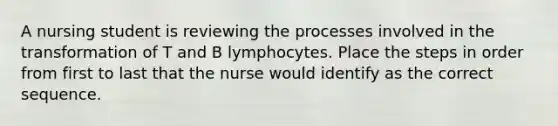 A nursing student is reviewing the processes involved in the transformation of T and B lymphocytes. Place the steps in order from first to last that the nurse would identify as the correct sequence.