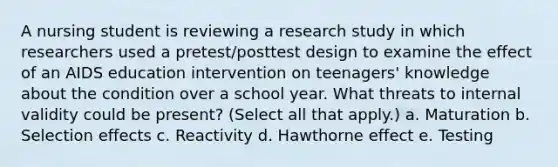 A nursing student is reviewing a research study in which researchers used a pretest/posttest design to examine the effect of an AIDS education intervention on teenagers' knowledge about the condition over a school year. What threats to internal validity could be present? (Select all that apply.) a. Maturation b. Selection effects c. Reactivity d. Hawthorne effect e. Testing