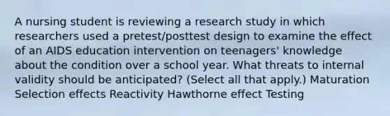 A nursing student is reviewing a research study in which researchers used a pretest/posttest design to examine the effect of an AIDS education intervention on teenagers' knowledge about the condition over a school year. What threats to internal validity should be anticipated? (Select all that apply.) Maturation Selection effects Reactivity Hawthorne effect Testing