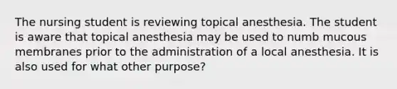 The nursing student is reviewing topical anesthesia. The student is aware that topical anesthesia may be used to numb mucous membranes prior to the administration of a local anesthesia. It is also used for what other purpose?