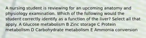 A nursing student is reviewing for an upcoming anatomy and physiology examination. Which of the following would the student correctly identify as a function of the liver? Select all that apply. A Glucose metabolism B Zinc storage C Protein metabolism D Carbohydrate metabolism E Ammonia conversion