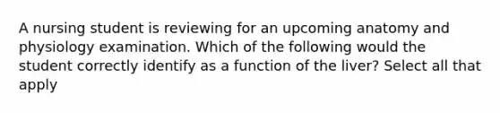 A nursing student is reviewing for an upcoming anatomy and physiology examination. Which of the following would the student correctly identify as a function of the liver? Select all that apply