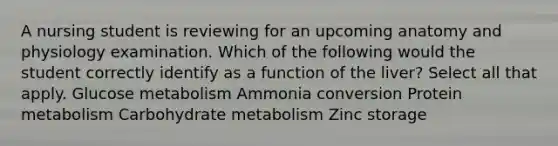 A nursing student is reviewing for an upcoming anatomy and physiology examination. Which of the following would the student correctly identify as a function of the liver? Select all that apply. Glucose metabolism Ammonia conversion Protein metabolism Carbohydrate metabolism Zinc storage