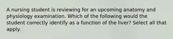 A nursing student is reviewing for an upcoming anatomy and physiology examination. Which of the following would the student correctly identify as a function of the liver? Select all that apply.