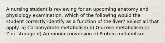 A nursing student is reviewing for an upcoming anatomy and physiology examination. Which of the following would the student correctly identify as a function of the liver? Select all that apply. a) Carbohydrate metabolism b) Glucose metabolism c) Zinc storage d) Ammonia conversion e) Protein metabolism