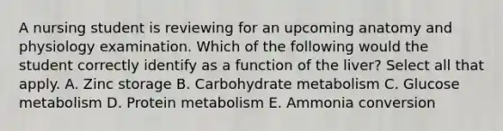 A nursing student is reviewing for an upcoming anatomy and physiology examination. Which of the following would the student correctly identify as a function of the liver? Select all that apply. A. Zinc storage B. Carbohydrate metabolism C. Glucose metabolism D. Protein metabolism E. Ammonia conversion