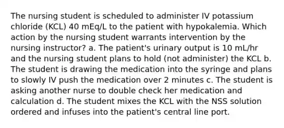 The nursing student is scheduled to administer IV potassium chloride (KCL) 40 mEq/L to the patient with hypokalemia. Which action by the nursing student warrants intervention by the nursing instructor? a. The patient's urinary output is 10 mL/hr and the nursing student plans to hold (not administer) the KCL b. The student is drawing the medication into the syringe and plans to slowly IV push the medication over 2 minutes c. The student is asking another nurse to double check her medication and calculation d. The student mixes the KCL with the NSS solution ordered and infuses into the patient's central line port.