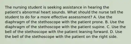 The nursing student is seeking assistance in hearing the patient's abnormal heart sounds. What should the nurse tell the student to do for a more effective assessment? A. Use the diaphragm of the stethoscope with the patient prone. B. Use the diaphragm of the stethoscope with the patient supine. C. Use the bell of the stethoscope with the patient leaning forward. D. Use the bell of the stethoscope with the patient on the right side.