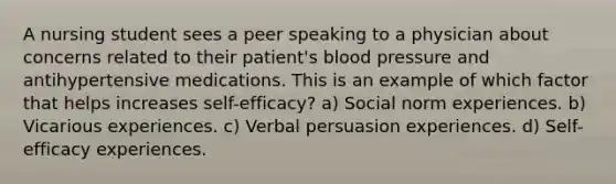 A nursing student sees a peer speaking to a physician about concerns related to their patient's blood pressure and antihypertensive medications. This is an example of which factor that helps increases self-efficacy? a) Social norm experiences. b) Vicarious experiences. c) Verbal persuasion experiences. d) Self-efficacy experiences.