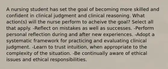 A nursing student has set the goal of becoming more skilled and confident in clinical judgment and clinical reasoning. What action(s) will the nurse perform to acheive the goal? Select all that apply. -Reflect on mistakes as well as successes. -Perform personal reflection during and after new experiences. -Adopt a systematic framework for practicing and evaluating clinical judgment. -Learn to trust intuition, when appropriate to the complexity of the situation. -Be continually aware of ethical issues and ethical responsibilities.