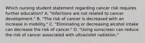 Which nursing student statement regarding cancer risk requires further education? A. "Infections are not related to cancer development." B. "The risk of cancer is decreased with an increase in mobility." C. "Eliminating or decreasing alcohol intake can decrease the risk of cancer." D. "Using sunscreen can reduce the risk of cancer associated with ultraviolet radiation."