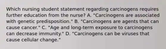 Which nursing student statement regarding carcinogens requires further education from the nurse? A. "Carcinogens are associated with genetic predisposition." B. "Carcinogens are agents that can cause cancer." C. "Age and long-term exposure to carcinogens can decrease immunity." D. "Carcinogens can be viruses that cause cellular change."