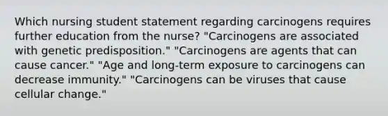 Which nursing student statement regarding carcinogens requires further education from the nurse? "Carcinogens are associated with genetic predisposition." "Carcinogens are agents that can cause cancer." "Age and long-term exposure to carcinogens can decrease immunity." "Carcinogens can be viruses that cause cellular change."