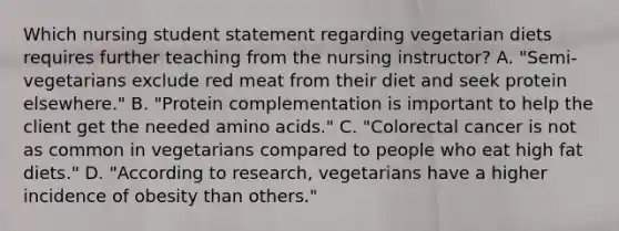 Which nursing student statement regarding vegetarian diets requires further teaching from the nursing instructor? A. "Semi-vegetarians exclude red meat from their diet and seek protein elsewhere." B. "Protein complementation is important to help the client get the needed amino acids." C. "Colorectal cancer is not as common in vegetarians compared to people who eat high fat diets." D. "According to research, vegetarians have a higher incidence of obesity than others."