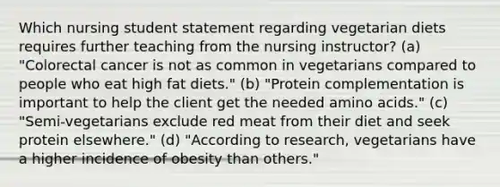 Which nursing student statement regarding vegetarian diets requires further teaching from the nursing instructor? (a) "Colorectal cancer is not as common in vegetarians compared to people who eat high fat diets." (b) "Protein complementation is important to help the client get the needed amino acids." (c) "Semi-vegetarians exclude red meat from their diet and seek protein elsewhere." (d) "According to research, vegetarians have a higher incidence of obesity than others."