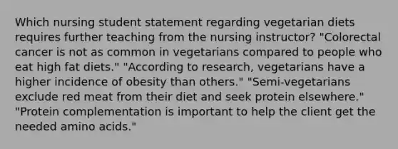 Which nursing student statement regarding vegetarian diets requires further teaching from the nursing instructor? "Colorectal cancer is not as common in vegetarians compared to people who eat high fat diets." "According to research, vegetarians have a higher incidence of obesity than others." "Semi-vegetarians exclude red meat from their diet and seek protein elsewhere." "Protein complementation is important to help the client get the needed amino acids."