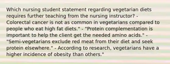 Which nursing student statement regarding vegetarian diets requires further teaching from the nursing instructor? - Colorectal cancer is not as common in vegetarians compared to people who eat high fat diets." - "Protein complementation is important to help the client get the needed amino acids." - "Semi-vegetarians exclude red meat from their diet and seek protein elsewhere." - According to research, vegetarians have a higher incidence of obesity than others."