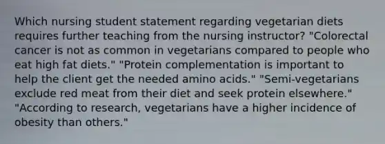 Which nursing student statement regarding vegetarian diets requires further teaching from the nursing instructor? "Colorectal cancer is not as common in vegetarians compared to people who eat high fat diets." "Protein complementation is important to help the client get the needed amino acids." "Semi-vegetarians exclude red meat from their diet and seek protein elsewhere." "According to research, vegetarians have a higher incidence of obesity than others."