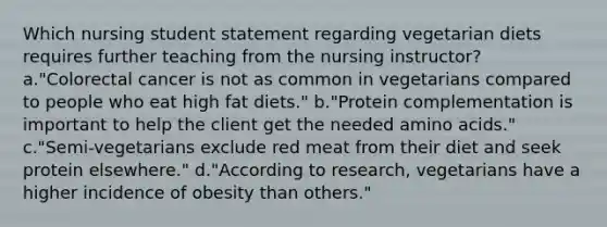 Which nursing student statement regarding vegetarian diets requires further teaching from the nursing instructor? a."Colorectal cancer is not as common in vegetarians compared to people who eat high fat diets." b."Protein complementation is important to help the client get the needed amino acids." c."Semi-vegetarians exclude red meat from their diet and seek protein elsewhere." d."According to research, vegetarians have a higher incidence of obesity than others."