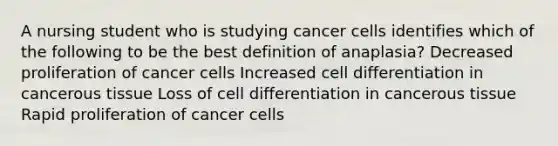 A nursing student who is studying cancer cells identifies which of the following to be the best definition of anaplasia? Decreased proliferation of cancer cells Increased cell differentiation in cancerous tissue Loss of cell differentiation in cancerous tissue Rapid proliferation of cancer cells