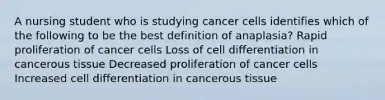 A nursing student who is studying cancer cells identifies which of the following to be the best definition of anaplasia? Rapid proliferation of cancer cells Loss of cell differentiation in cancerous tissue Decreased proliferation of cancer cells Increased cell differentiation in cancerous tissue