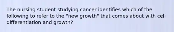 The nursing student studying cancer identifies which of the following to refer to the "new growth" that comes about with cell differentiation and growth?