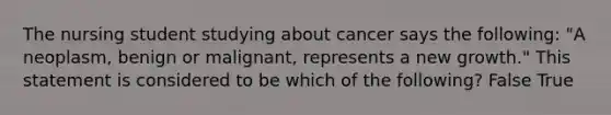 The nursing student studying about cancer says the following: "A neoplasm, benign or malignant, represents a new growth." This statement is considered to be which of the following? False True