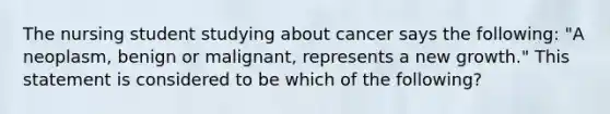 The nursing student studying about cancer says the following: "A neoplasm, benign or malignant, represents a new growth." This statement is considered to be which of the following?