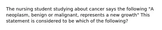 The nursing student studying about cancer says the following "A neoplasm, benign or malignant, represents a new growth" This statement is considered to be which of the following?