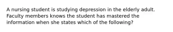 A nursing student is studying depression in the elderly adult. Faculty members knows the student has mastered the information when she states which of the following?