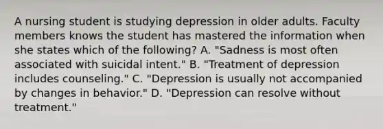 A nursing student is studying depression in older adults. Faculty members knows the student has mastered the information when she states which of the following? A. "Sadness is most often associated with suicidal intent." B. "Treatment of depression includes counseling." C. "Depression is usually not accompanied by changes in behavior." D. "Depression can resolve without treatment."